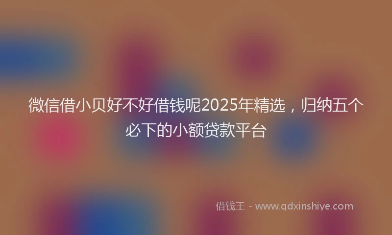 微信借小贝好不好借钱呢2025年精选，归纳五个必下的小额贷款平台