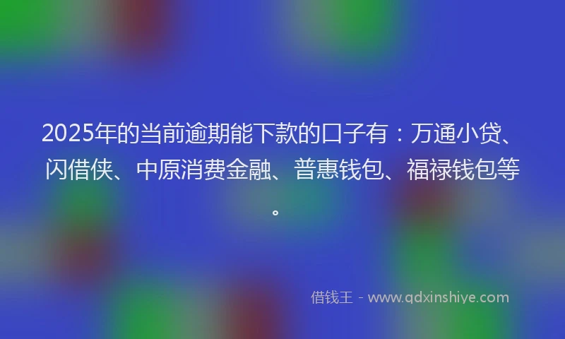 2025年的当前逾期能下款的口子有：万通小贷、闪借侠、中原消费金融、普惠钱包、福禄钱包等。