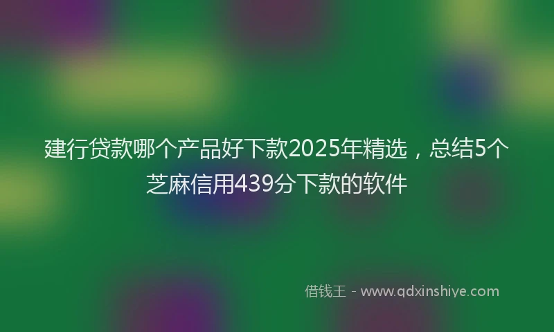 建行贷款哪个产品好下款2025年精选，总结5个芝麻信用439分下款的软件