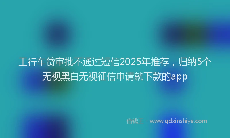 工行车贷审批不通过短信2025年推荐，归纳5个无视黑白无视征信申请就下款的app