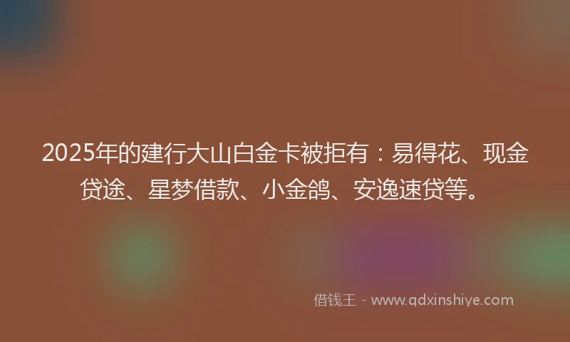2025年的建行大山白金卡被拒有：易得花、现金贷途、星梦借款、小金鸽、安逸速贷等。