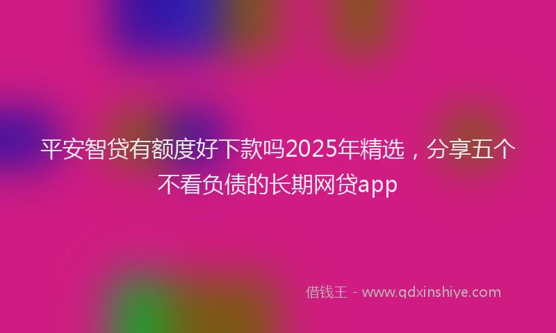 平安智贷有额度好下款吗2025年精选，分享五个不看负债的长期网贷app