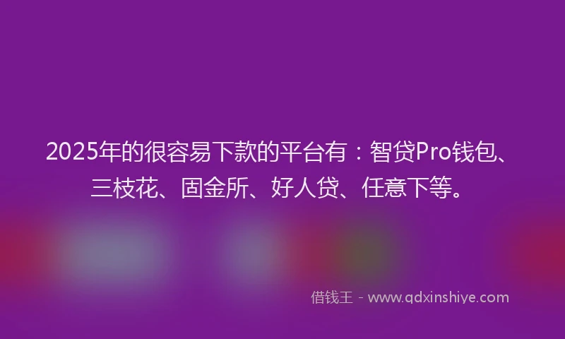 2025年的很容易下款的平台有：智贷Pro钱包、三枝花、固金所、好人贷、任意下等。