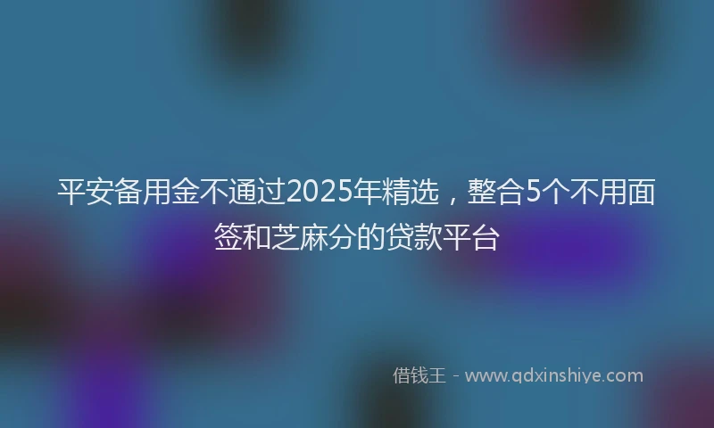 平安备用金不通过2025年精选，整合5个不用面签和芝麻分的贷款平台