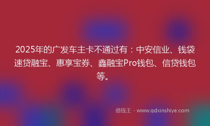 2025年的广发车主卡不通过有：中安信业、钱袋速贷融宝、惠享宝券、鑫融宝Pro钱包、信贷钱包等。