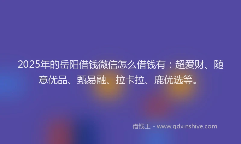 2025年的岳阳借钱微信怎么借钱有：超爱财、随意优品、甄易融、拉卡拉、鹿优选等。