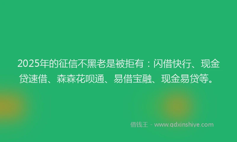 2025年的征信不黑老是被拒有:闪借快行、现金贷速借、森森花呗通、易借宝融、现金易贷等。