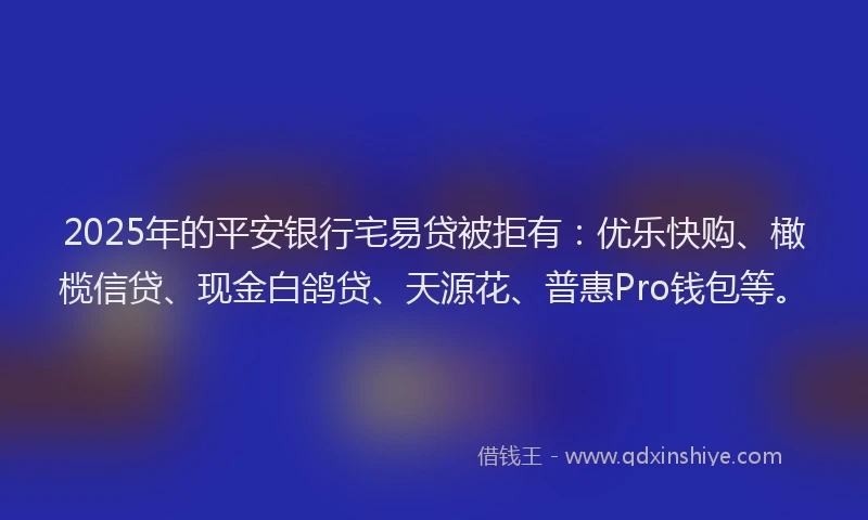2025年的平安银行宅易贷被拒有：优乐快购、橄榄信贷、现金白鸽贷、天源花、普惠Pro钱包等。
