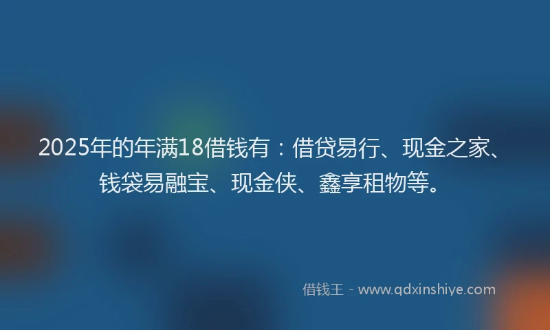 2025年的年满18借钱有：借贷易行、现金之家、钱袋易融宝、现金侠、鑫享租物等。