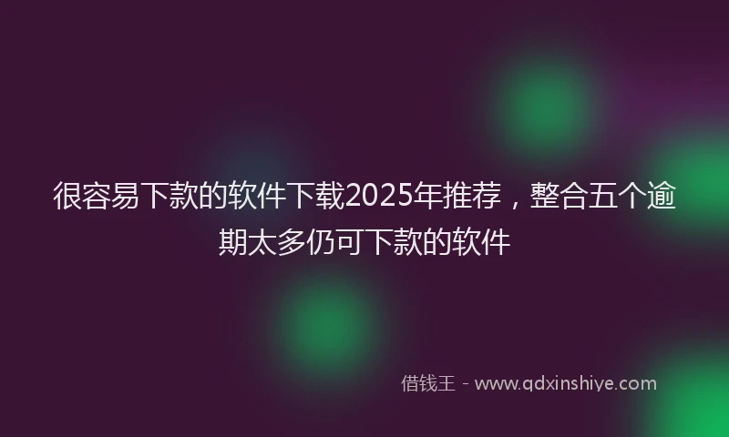 很容易下款的软件下载2025年推荐，整合五个逾期太多仍可下款的软件