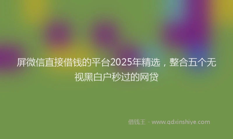 屏微信直接借钱的平台2025年精选，整合五个无视黑白户秒过的网贷