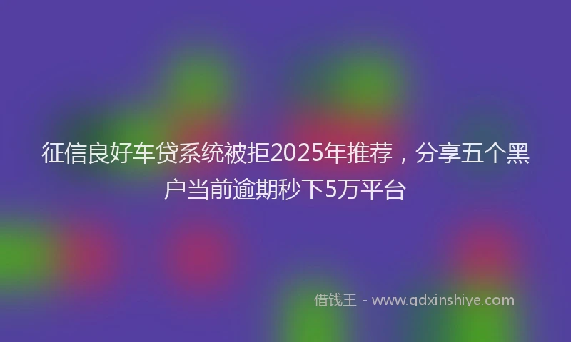 征信良好车贷系统被拒2025年推荐，分享五个黑户当前逾期秒下5万平台