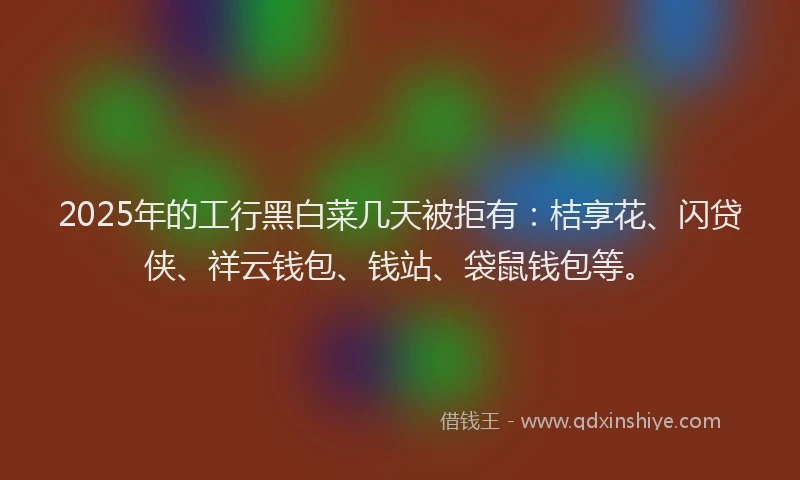 2025年的工行黑白菜几天被拒有：桔享花、闪贷侠、祥云钱包、钱站、袋鼠钱包等。