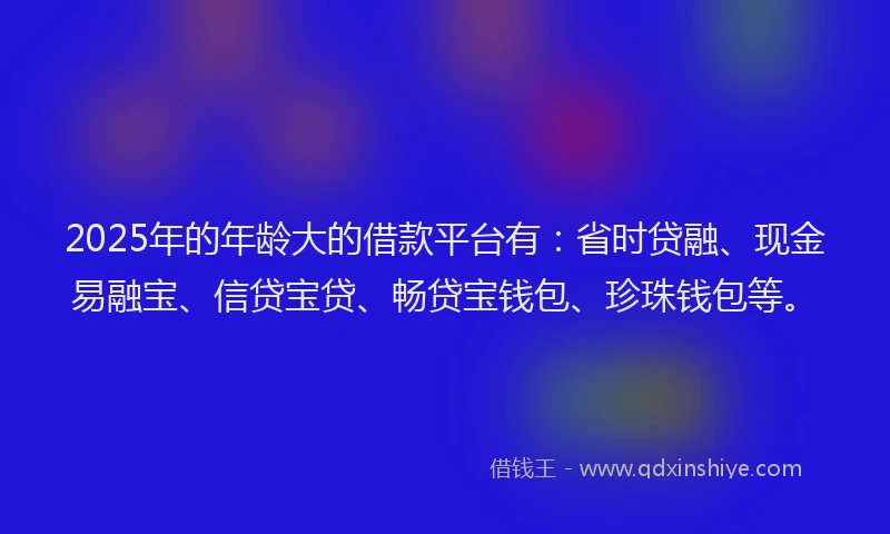 2025年的年龄大的借款平台有：省时贷融、现金易融宝、信贷宝贷、畅贷宝钱包、珍珠钱包等。