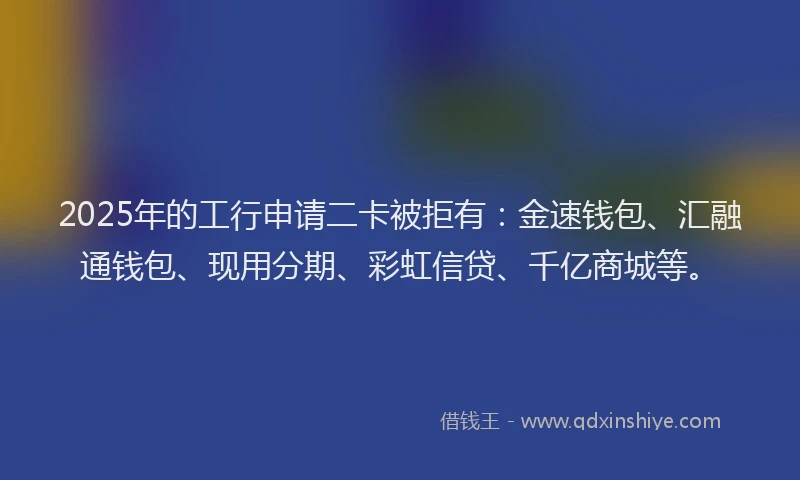 2025年的工行申请二卡被拒有：金速钱包、汇融通钱包、现用分期、彩虹信贷、千亿商城等。