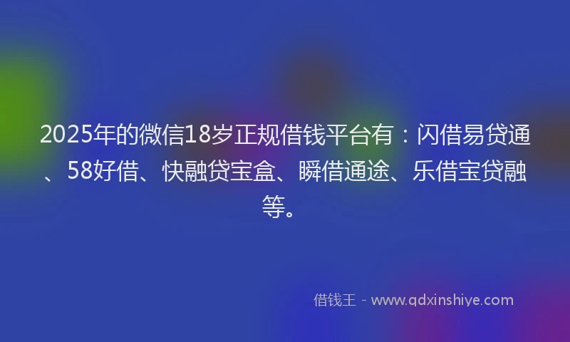 2025年的微信18岁正规借钱平台有：闪借易贷通、58好借、快融贷宝盒、瞬借通途、乐借宝贷融等。