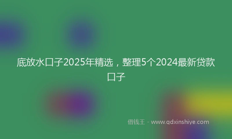 底放水口子2025年精选，整理5个2024最新贷款口子