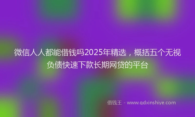 微信人人都能借钱吗2025年精选，概括五个无视负债快速下款长期网贷的平台
