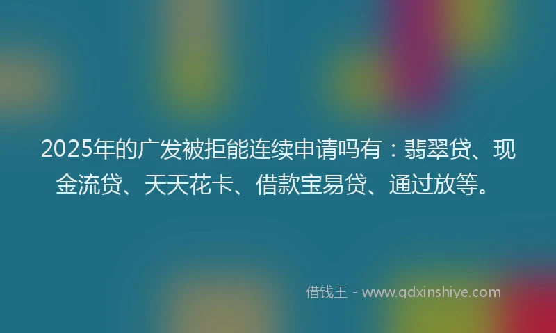 2025年的广发被拒能连续申请吗有：翡翠贷、现金流贷、天天花卡、借款宝易贷、通过放等。