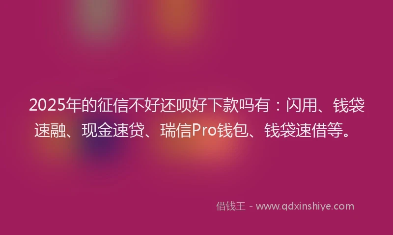 2025年的征信不好还呗好下款吗有：闪用、钱袋速融、现金速贷、瑞信Pro钱包、钱袋速借等。