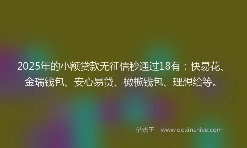 2025年的小额贷款无征信秒通过18有：快易花、金瑞钱包、安心易贷、橄榄钱包、理想给等。