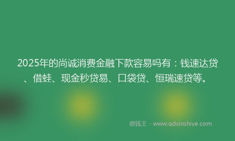 2025年的尚诚消费金融下款容易吗有：钱速达贷、借蛙、现金秒贷易、口袋贷、恒瑞速贷等。