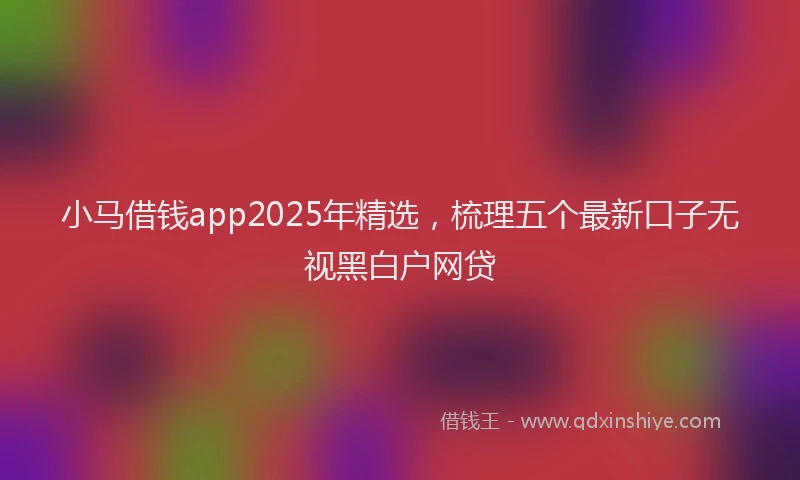 小马借钱app2025年精选，梳理五个最新口子无视黑白户网贷