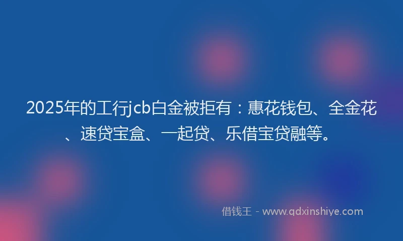2025年的工行jcb白金被拒有：惠花钱包、全金花、速贷宝盒、一起贷、乐借宝贷融等。