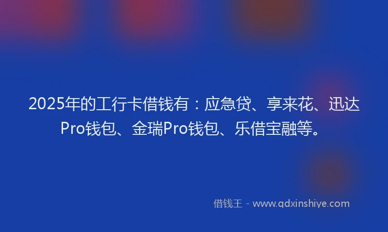 2025年的工行卡借钱有：应急贷、享来花、迅达Pro钱包、金瑞Pro钱包、乐借宝融等。