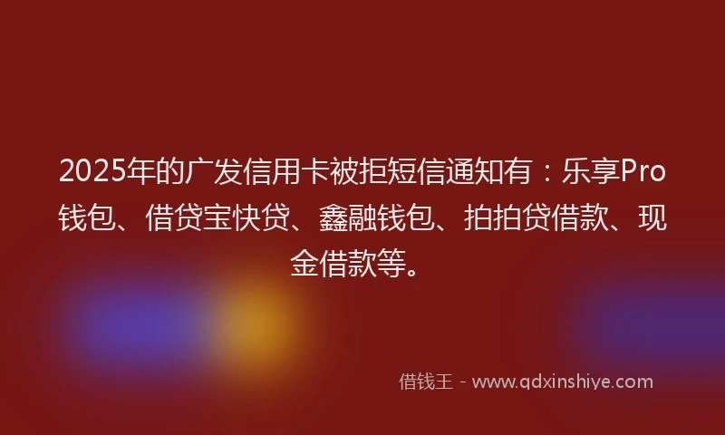 2025年的广发信用卡被拒短信通知有：乐享Pro钱包、借贷宝快贷、鑫融钱包、拍拍贷借款、现金借款等。