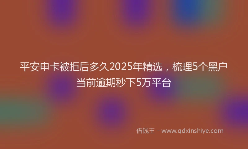 平安申卡被拒后多久2025年精选，梳理5个黑户当前逾期秒下5万平台