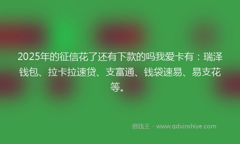 2025年的征信花了还有下款的吗我爱卡有：瑞泽钱包、拉卡拉速贷、支富通、钱袋速易、易支花等。