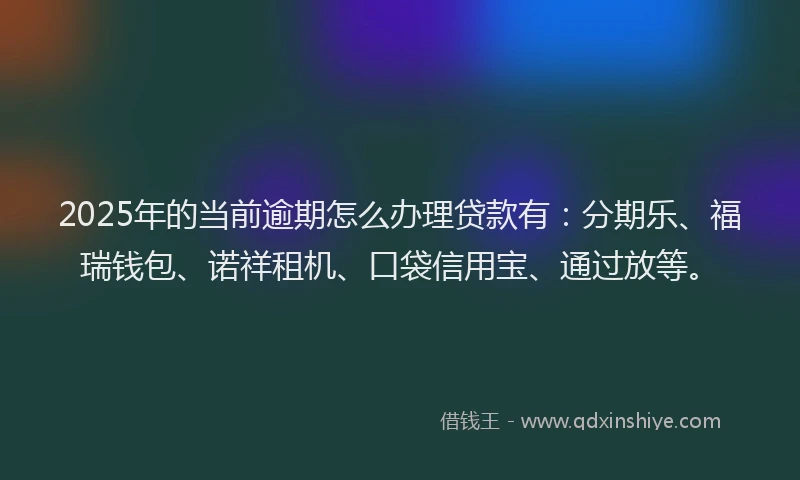 2025年的当前逾期怎么办理贷款有：分期乐、福瑞钱包、诺祥租机、口袋信用宝、通过放等。