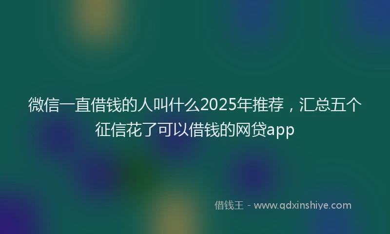 微信一直借钱的人叫什么2025年推荐，汇总五个征信花了可以借钱的网贷app
