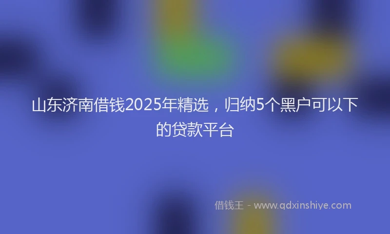山东济南借钱2025年精选，归纳5个黑户可以下的贷款平台