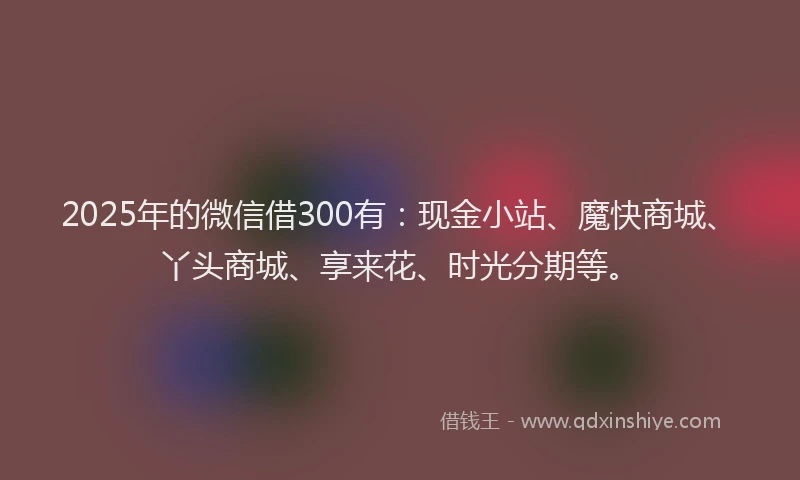 2025年的微信借300有：现金小站、魔快商城、丫头商城、享来花、时光分期等。