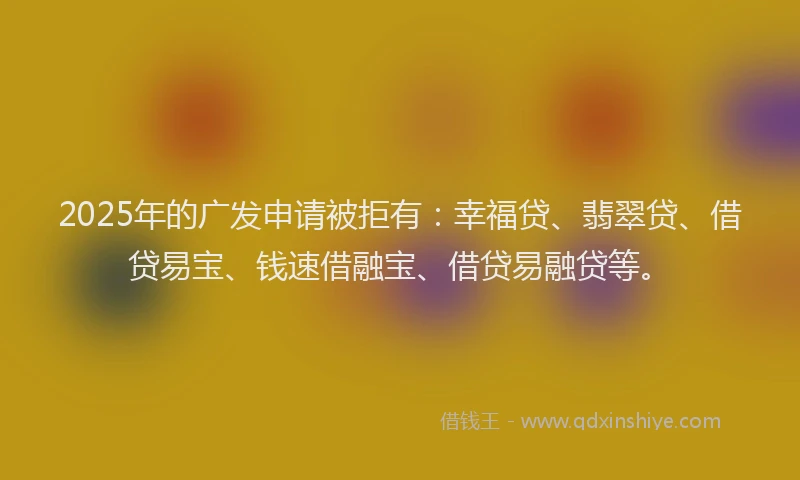 2025年的广发申请被拒有：幸福贷、翡翠贷、借贷易宝、钱速借融宝、借贷易融贷等。