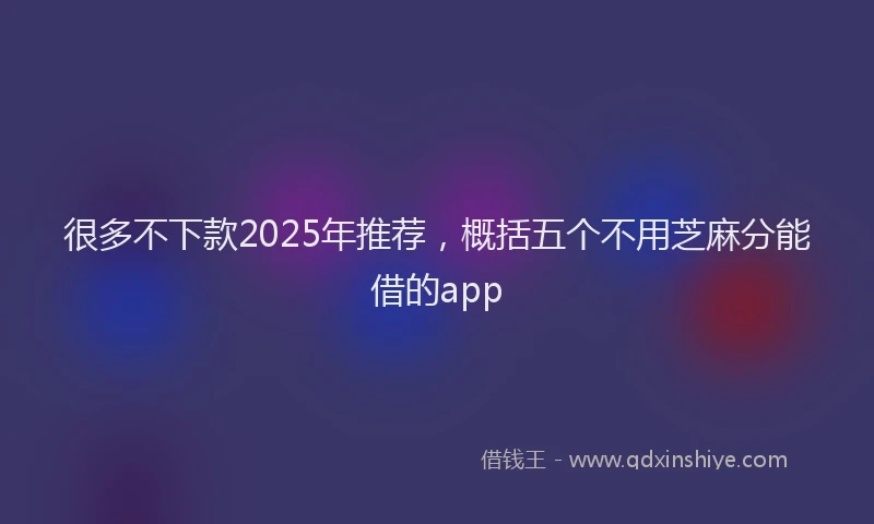 很多不下款2025年推荐，概括五个不用芝麻分能借的app