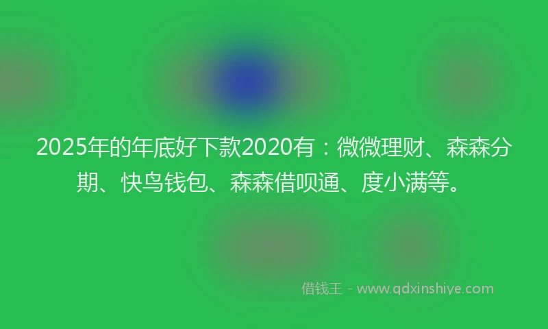2025年的年底好下款2020有：微微理财、森森分期、快鸟钱包、森森借呗通、度小满等。