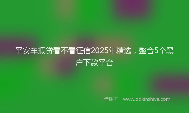 平安车抵贷看不看征信2025年精选，整合5个黑户下款平台