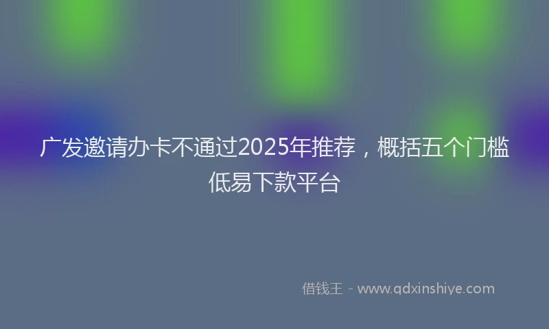 广发邀请办卡不通过2025年推荐，概括五个门槛低易下款平台