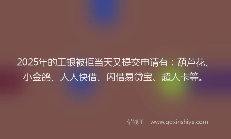2025年的工银被拒当天又提交申请有：葫芦花、小金鸽、人人快借、闪借易贷宝、超人卡等。