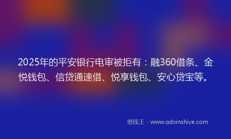2025年的平安银行电审被拒有：融360借条、金悦钱包、信贷通速借、悦享钱包、安心贷宝等。