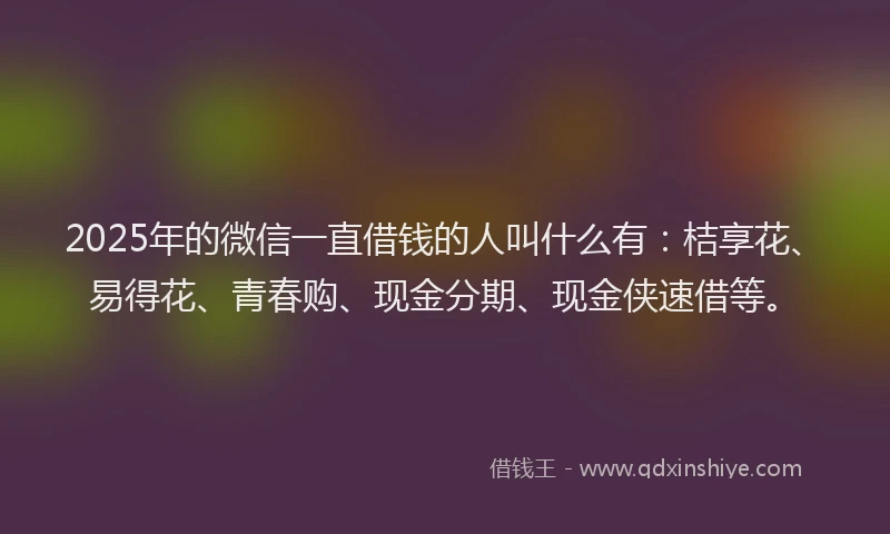 2025年的微信一直借钱的人叫什么有：桔享花、易得花、青春购、现金分期、现金侠速借等。