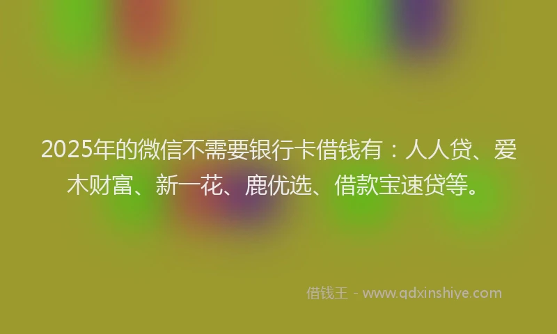 2025年的微信不需要银行卡借钱有：人人贷、爱木财富、新一花、鹿优选、借款宝速贷等。