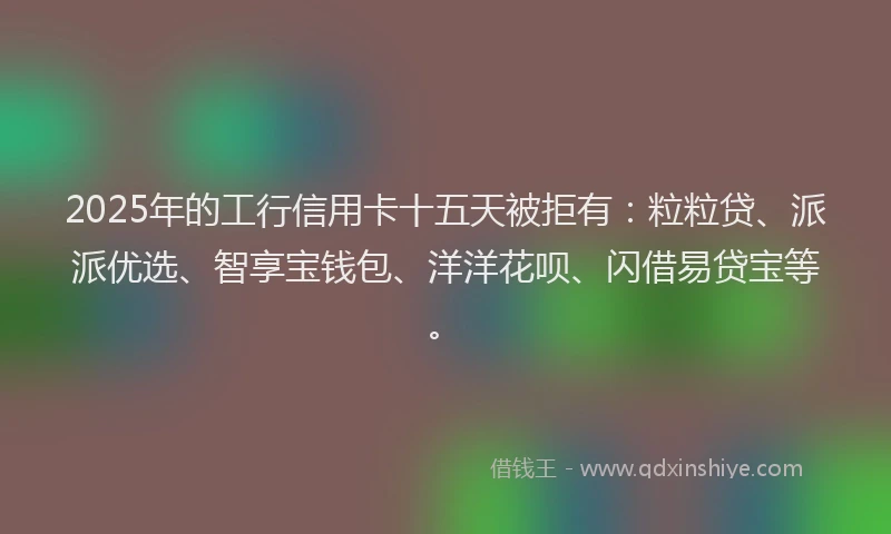 2025年的工行信用卡十五天被拒有：粒粒贷、派派优选、智享宝钱包、洋洋花呗、闪借易贷宝等。