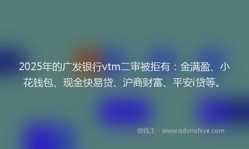 2025年的广发银行vtm二审被拒有：金满盈、小花钱包、现金快易贷、沪商财富、平安i贷等。