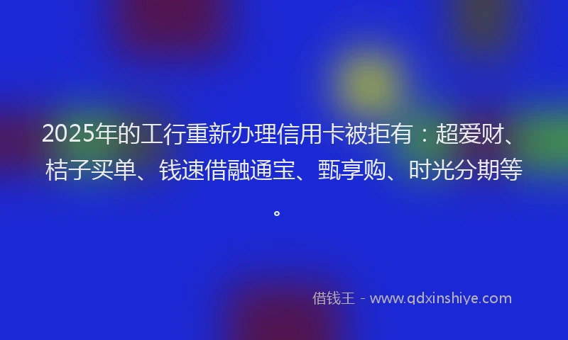 2025年的工行重新办理信用卡被拒有：超爱财、桔子买单、钱速借融通宝、甄享购、时光分期等。