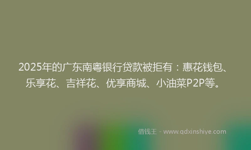 2025年的广东南粤银行贷款被拒有：惠花钱包、乐享花、吉祥花、优享商城、小油菜P2P等。