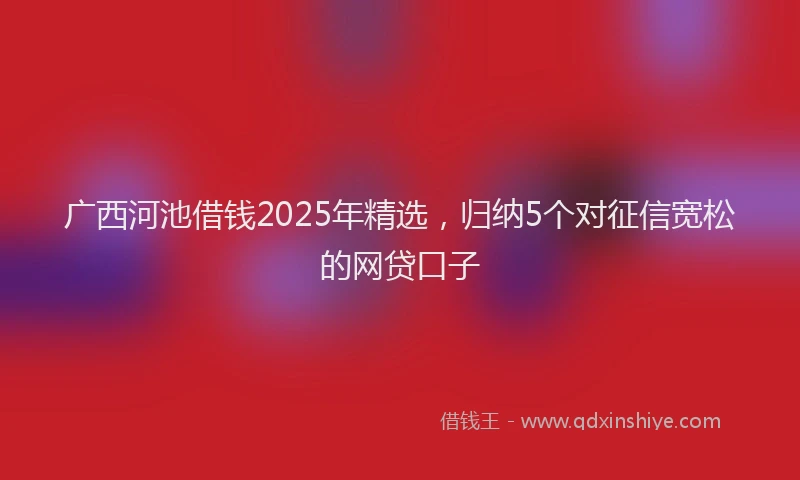 广西河池借钱2025年精选，归纳5个对征信宽松的网贷口子